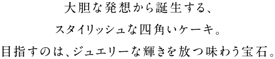 大胆な発想から誕生する、スタイリッシュな四角いケーキ。目指すのは、ジュエリーな輝きを放つ味わう宝石。